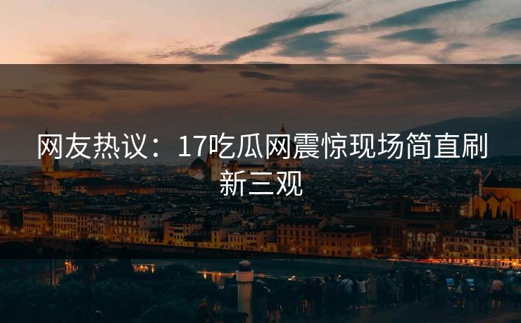 网友热议：17吃瓜网震惊现场简直刷新三观  第1张