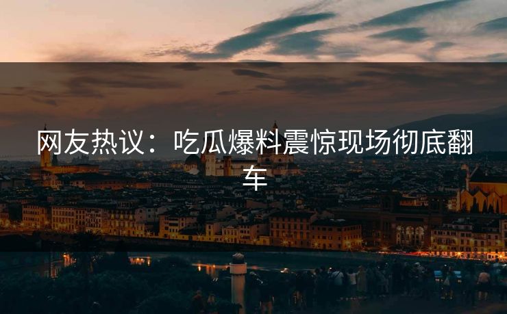 网友热议：吃瓜爆料震惊现场彻底翻车