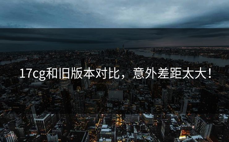 17cg和旧版本对比，意外差距太大！  第1张