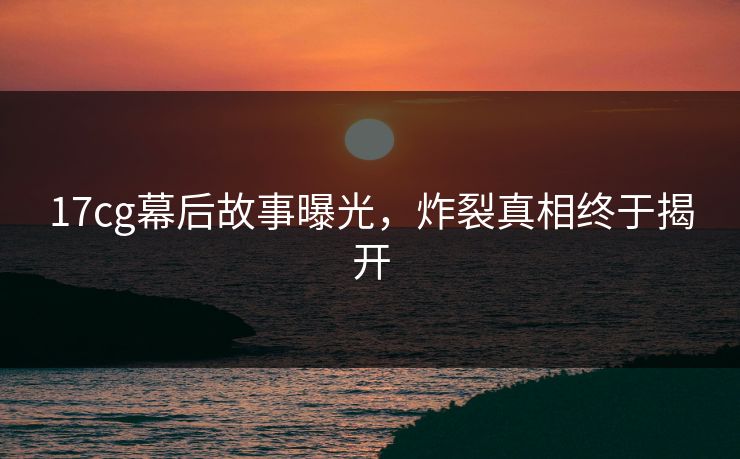 17cg幕后故事曝光，炸裂真相终于揭开