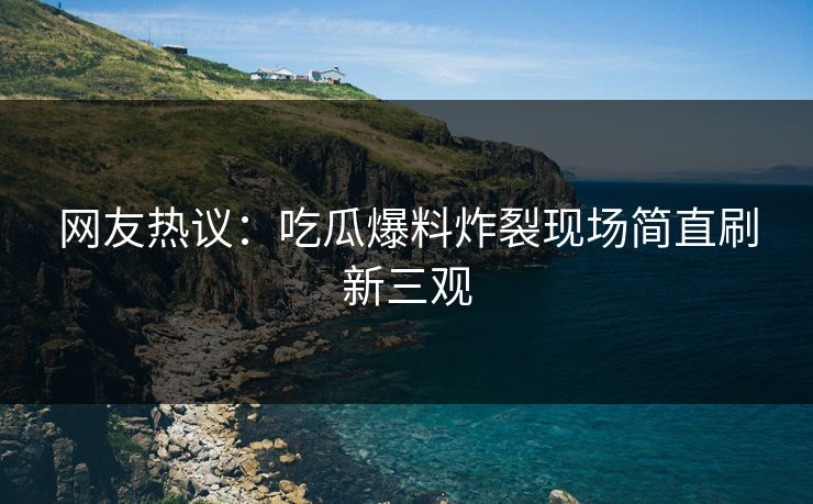 网友热议：吃瓜爆料炸裂现场简直刷新三观  第1张