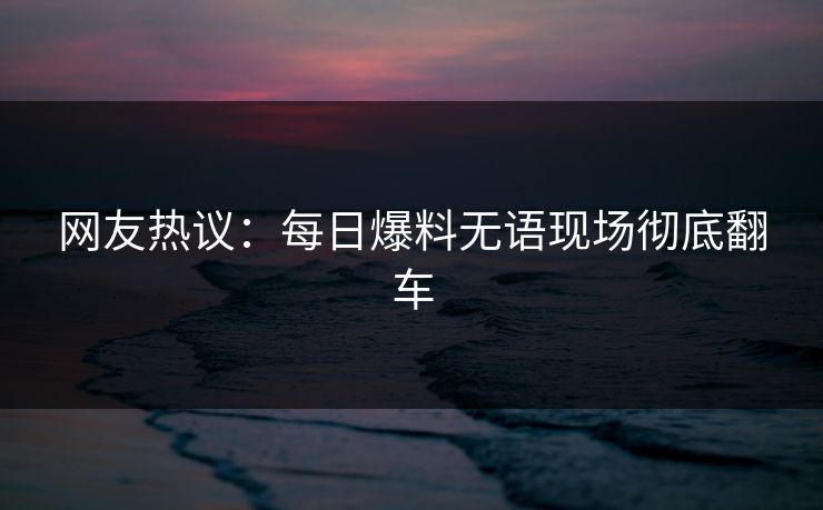 网友热议：每日爆料无语现场彻底翻车  第1张