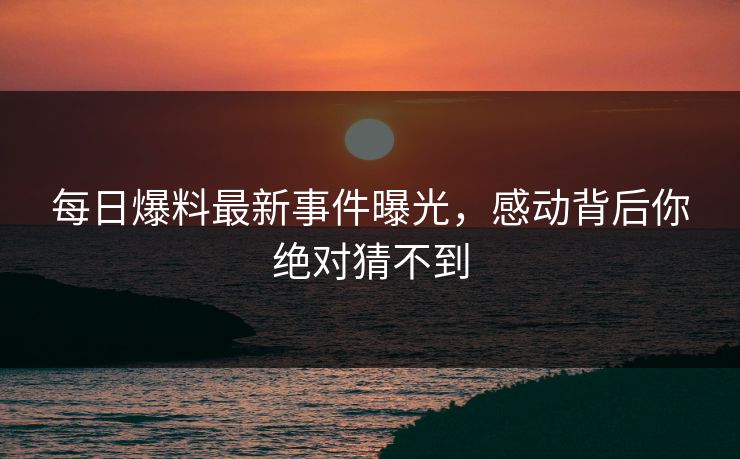 每日爆料最新事件曝光，感动背后你绝对猜不到  第1张