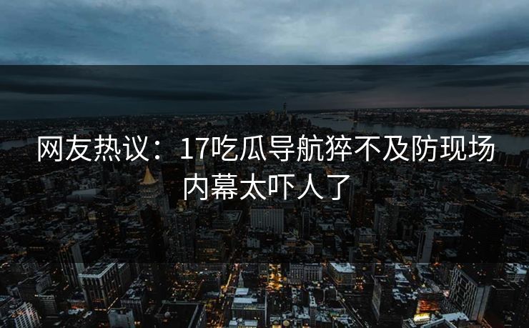 网友热议：17吃瓜导航猝不及防现场内幕太吓人了