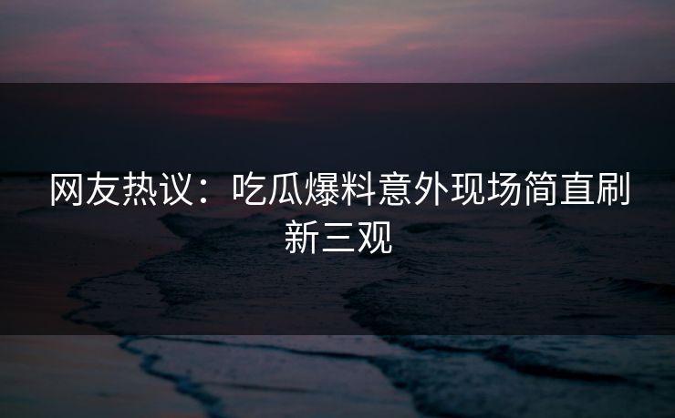 网友热议：吃瓜爆料意外现场简直刷新三观