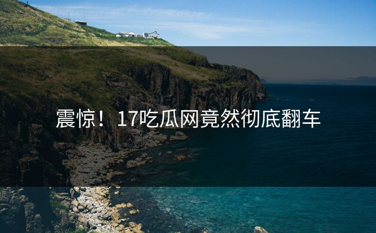 震惊！17吃瓜网竟然彻底翻车  第1张