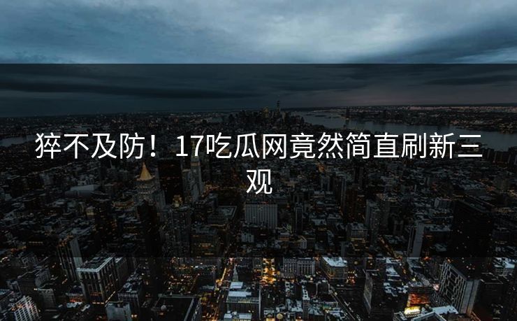 猝不及防！17吃瓜网竟然简直刷新三观  第1张