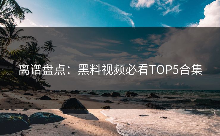 离谱盘点：黑料视频必看TOP5合集  第1张