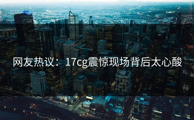 网友热议：17cg震惊现场背后太心酸