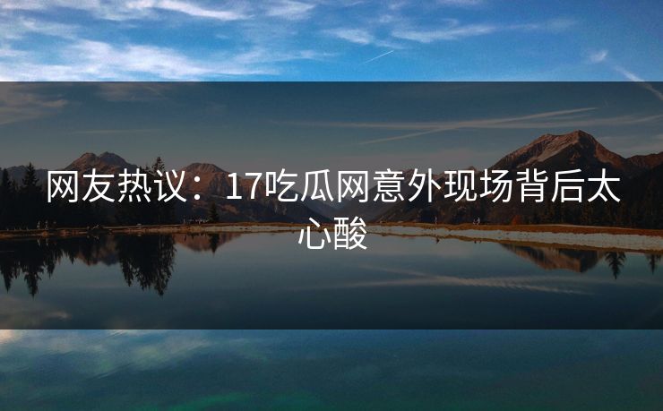 网友热议：17吃瓜网意外现场背后太心酸