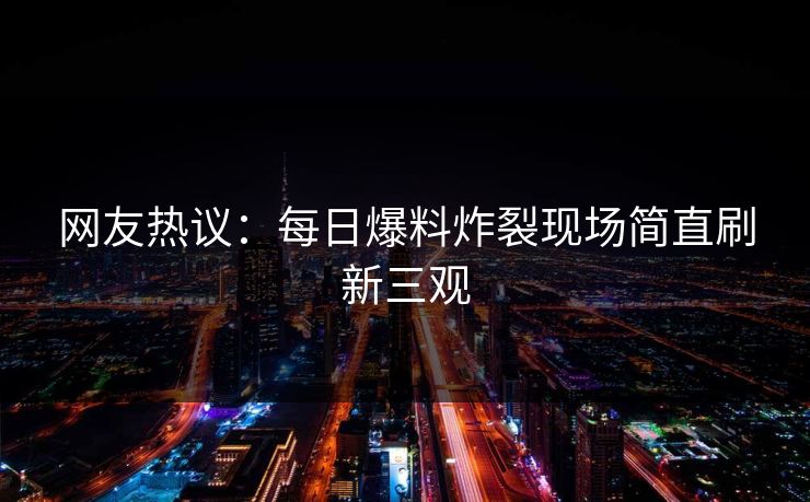 网友热议：每日爆料炸裂现场简直刷新三观