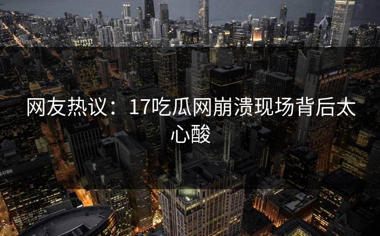 网友热议：17吃瓜网崩溃现场背后太心酸