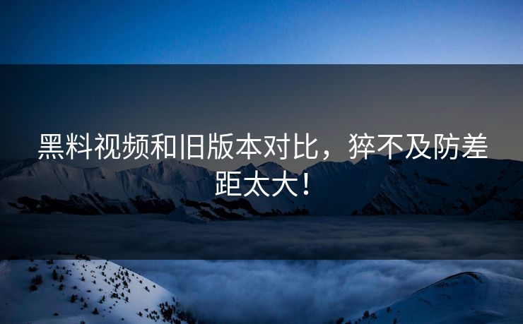 黑料视频和旧版本对比，猝不及防差距太大！