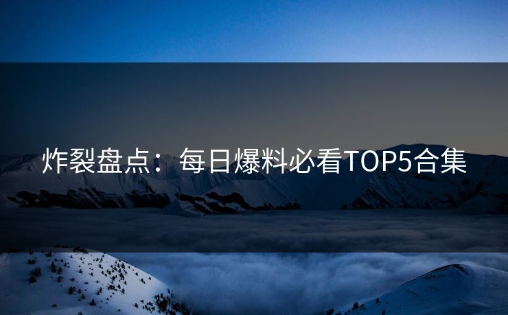 炸裂盘点：每日爆料必看TOP5合集  第1张