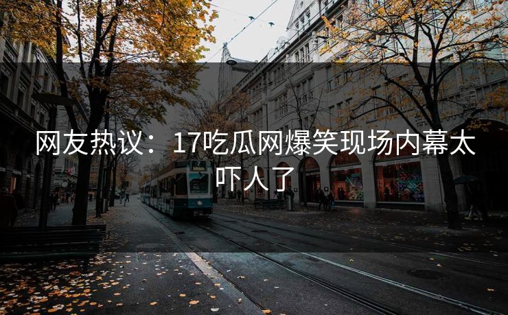 网友热议：17吃瓜网爆笑现场内幕太吓人了