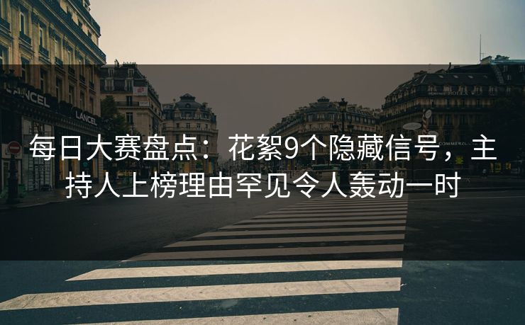 每日大赛盘点：花絮9个隐藏信号，主持人上榜理由罕见令人轰动一时