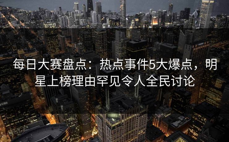 每日大赛盘点：热点事件5大爆点，明星上榜理由罕见令人全民讨论  第1张