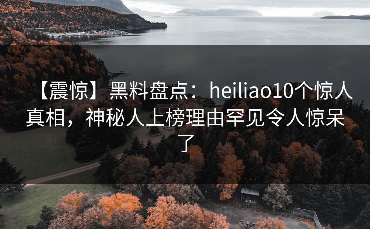 【震惊】黑料盘点：heiliao10个惊人真相，神秘人上榜理由罕见令人惊呆了