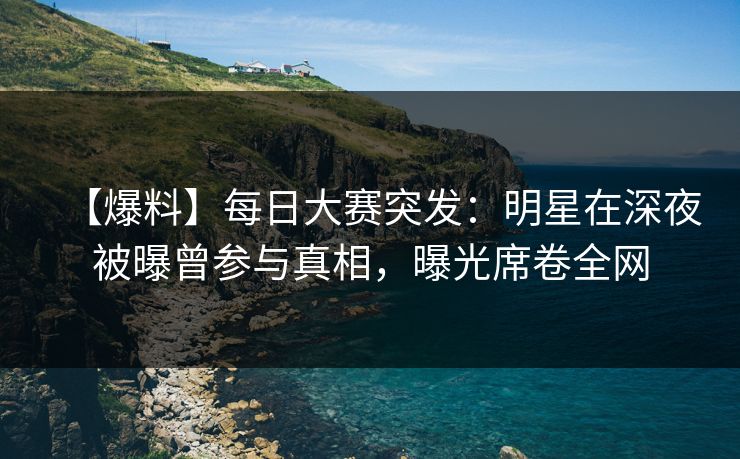 【爆料】每日大赛突发：明星在深夜被曝曾参与真相，曝光席卷全网