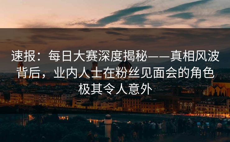 速报：每日大赛深度揭秘——真相风波背后，业内人士在粉丝见面会的角色极其令人意外