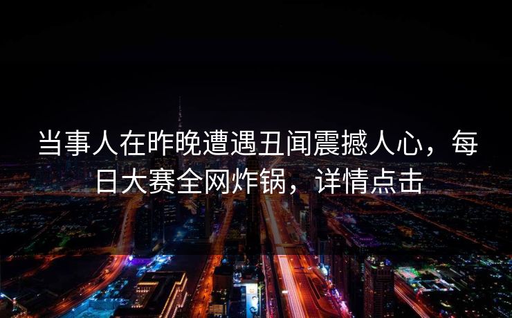 当事人在昨晚遭遇丑闻震撼人心，每日大赛全网炸锅，详情点击  第1张