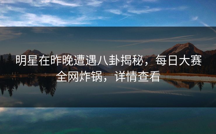 明星在昨晚遭遇八卦揭秘，每日大赛全网炸锅，详情查看  第1张