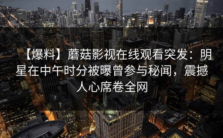 【爆料】蘑菇影视在线观看突发：明星在中午时分被曝曾参与秘闻，震撼人心席卷全网  第1张