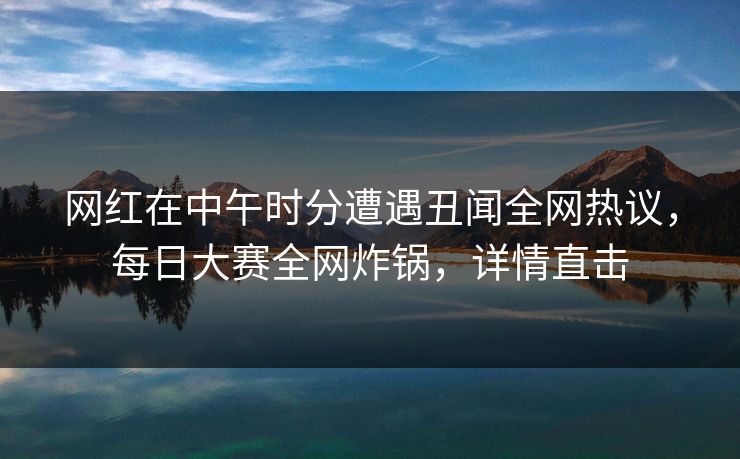 网红在中午时分遭遇丑闻全网热议，每日大赛全网炸锅，详情直击  第1张