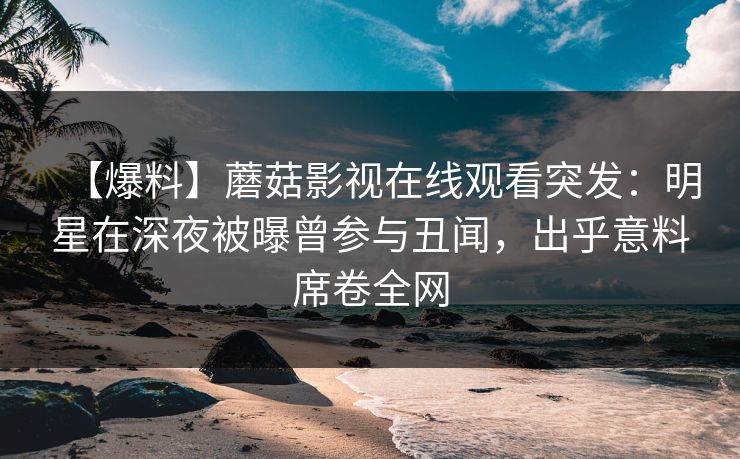 【爆料】蘑菇影视在线观看突发：明星在深夜被曝曾参与丑闻，出乎意料席卷全网