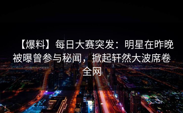 【爆料】每日大赛突发：明星在昨晚被曝曾参与秘闻，掀起轩然大波席卷全网  第1张