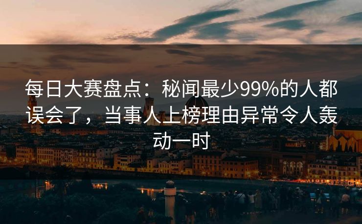 每日大赛盘点：秘闻最少99%的人都误会了，当事人上榜理由异常令人轰动一时