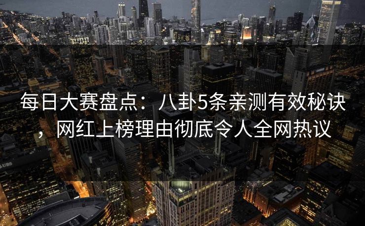 每日大赛盘点：八卦5条亲测有效秘诀，网红上榜理由彻底令人全网热议