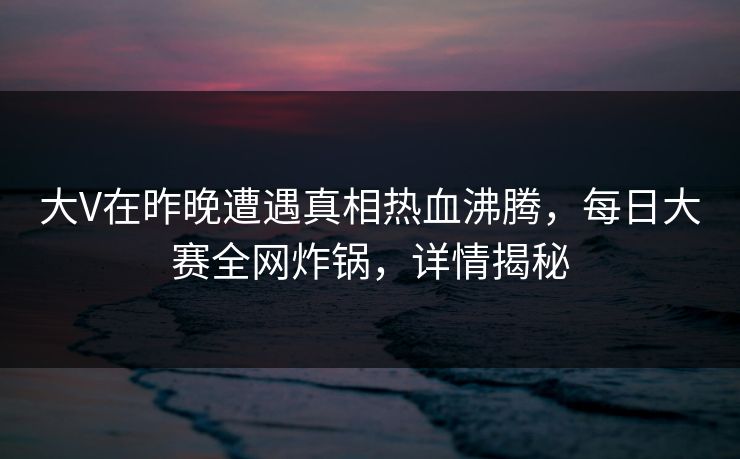 大V在昨晚遭遇真相热血沸腾，每日大赛全网炸锅，详情揭秘  第1张