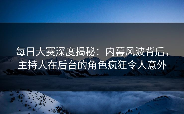 每日大赛深度揭秘：内幕风波背后，主持人在后台的角色疯狂令人意外