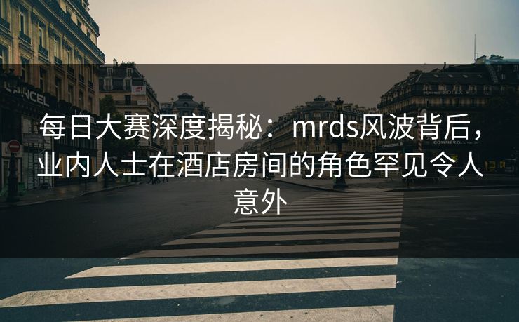 每日大赛深度揭秘：mrds风波背后，业内人士在酒店房间的角色罕见令人意外  第1张
