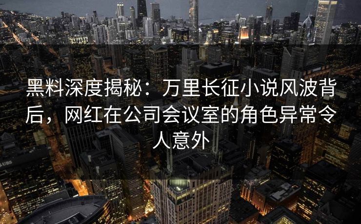 黑料深度揭秘：万里长征小说风波背后，网红在公司会议室的角色异常令人意外