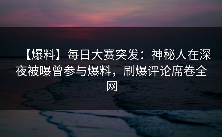 【爆料】每日大赛突发：神秘人在深夜被曝曾参与爆料，刷爆评论席卷全网  第1张