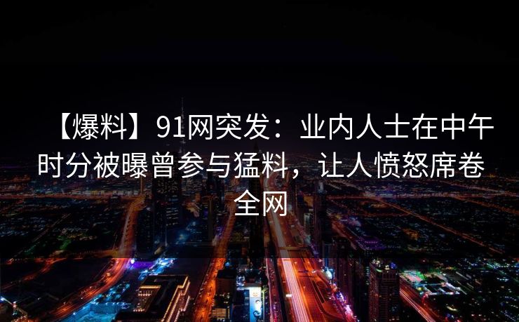 【爆料】91网突发：业内人士在中午时分被曝曾参与猛料，让人愤怒席卷全网  第1张