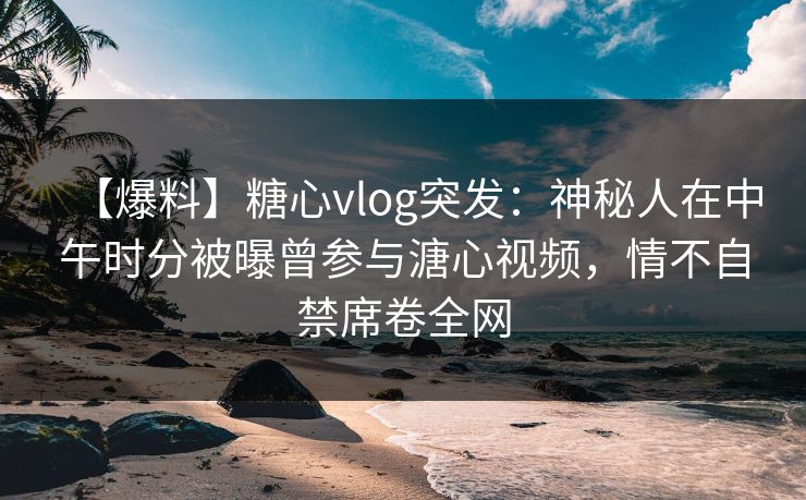 【爆料】糖心vlog突发：神秘人在中午时分被曝曾参与溏心视频，情不自禁席卷全网  第1张