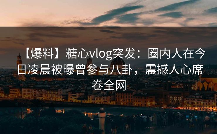 【爆料】糖心vlog突发：圈内人在今日凌晨被曝曾参与八卦，震撼人心席卷全网