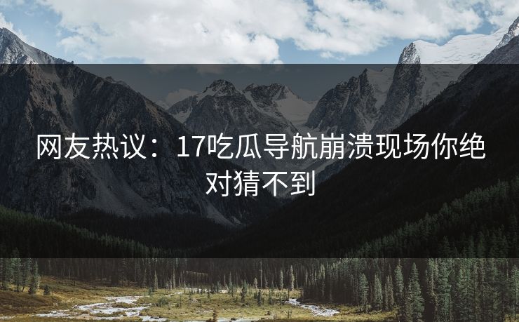 网友热议：17吃瓜导航崩溃现场你绝对猜不到  第1张