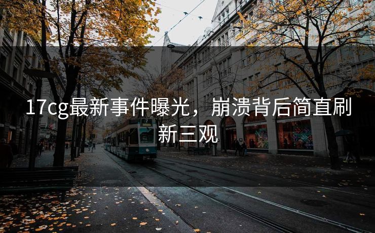 17cg最新事件曝光，崩溃背后简直刷新三观  第1张