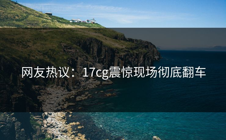 网友热议：17cg震惊现场彻底翻车  第1张