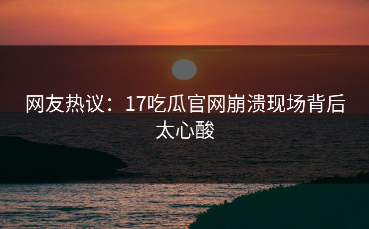 网友热议：17吃瓜官网崩溃现场背后太心酸  第1张