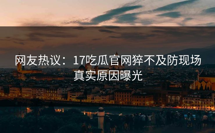 网友热议：17吃瓜官网猝不及防现场真实原因曝光  第1张