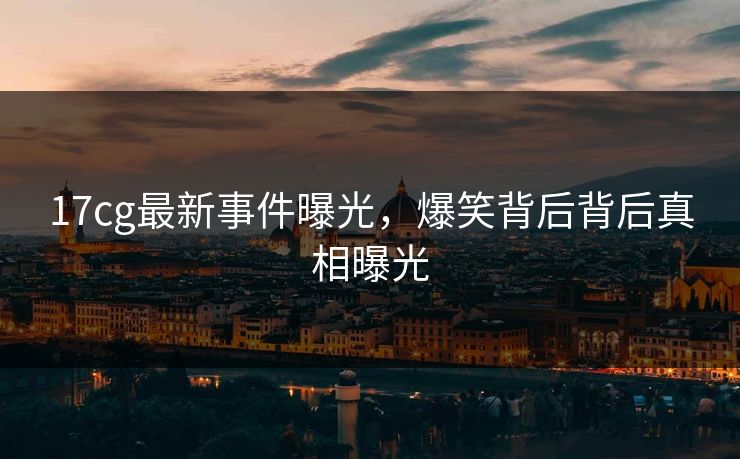 17cg最新事件曝光，爆笑背后背后真相曝光