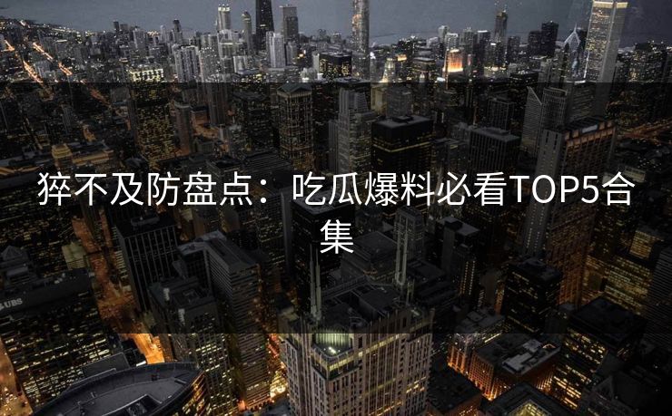 猝不及防盘点：吃瓜爆料必看TOP5合集  第1张
