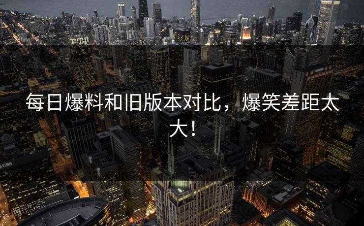 每日爆料和旧版本对比，爆笑差距太大！  第1张
