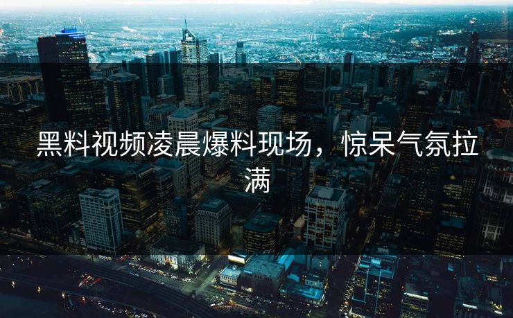 黑料视频凌晨爆料现场，惊呆气氛拉满  第1张