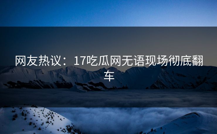 网友热议：17吃瓜网无语现场彻底翻车  第1张